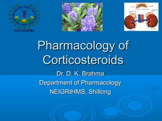 Pharmacology ofPharmacology of
CorticosteroidsCorticosteroids
Dr. D. K. BrahmaDr. D. K. Brahma
Department of PharmacologyDepartment of Pharmacology
NEIGRIHMS, ShillongNEIGRIHMS, Shillong
 