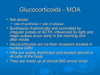Glucocorticoids - MOAGlucocorticoids - MOA
 Not stored:Not stored:

rate of synthesis = rate of releaserate of synthesis = rate of release
 Synthesize rhythmically and controlled bySynthesize rhythmically and controlled by
irregular pulses of ACTH, influenced by light andirregular pulses of ACTH, influenced by light and
major pulses occur early in the morning andmajor pulses occur early in the morning and
after mealsafter meals
 Glucocorticoids act via their receptors located inGlucocorticoids act via their receptors located in
nucleus (GR)nucleus (GR)
 GRs are widely distributed and located almost inGRs are widely distributed and located almost in
all cells of the bodyall cells of the body
 They are made up of almost 800 amino acidsThey are made up of almost 800 amino acids
 