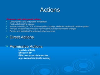 ActionsActions
Numerous and widespread actions:Numerous and widespread actions:
 Carbohydrate, lipid and protein metabolismCarbohydrate, lipid and protein metabolism
 Fluid and electrolyte balanceFluid and electrolyte balance
 Normal functioning of CVS, immune system, kidneys, skeletal muscles and nervous systemNormal functioning of CVS, immune system, kidneys, skeletal muscles and nervous system
 Provides resistance to stress and noxious stimuli and environmental changesProvides resistance to stress and noxious stimuli and environmental changes
 Permits and facilitates the actions of other hormonesPermits and facilitates the actions of other hormones
 Direct ActionsDirect Actions
 Permissive ActionsPermissive Actions
• Lipolytic effects
• Effect on BP
• Effect on bronchial muscles
• (e.g.,sympathomimetic amine)
 