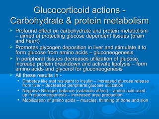 Glucocorticoid actions -Glucocorticoid actions -
Carbohydrate & protein metabolismCarbohydrate & protein metabolism
 Profound effect on carbohydrate and protein metabolismProfound effect on carbohydrate and protein metabolism
– aimed at protecting glucose dependent tissues (brain– aimed at protecting glucose dependent tissues (brain
and heart)and heart)
 Promotes glycogen deposition in liver and stimulate it toPromotes glycogen deposition in liver and stimulate it to
form glucose from amino acids – gluconeogenesisform glucose from amino acids – gluconeogenesis
 In peripheral tissues decreases utilization of glucose,In peripheral tissues decreases utilization of glucose,
increase protein breakdown and activate lipolysis – formincrease protein breakdown and activate lipolysis – form
amino acids and glycerol for gluconeogenesisamino acids and glycerol for gluconeogenesis
 All these results in -All these results in -

Diabetes like stat resistant to insulin – increased glucose releaseDiabetes like stat resistant to insulin – increased glucose release
from liver + decreased peripheral glucose utilizationfrom liver + decreased peripheral glucose utilization

Negative Nitrogen balance (catabolic effect) – amino acid usedNegative Nitrogen balance (catabolic effect) – amino acid used
up in gluconeogenesis – increased urea productionup in gluconeogenesis – increased urea production

Mobilization of amino acids – muscles, thinning of bone and skinMobilization of amino acids – muscles, thinning of bone and skin
 