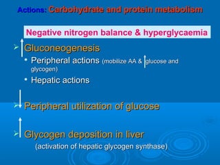 Actions:Actions: Carbohydrate and protein metabolismCarbohydrate and protein metabolism
 GluconeogenesisGluconeogenesis

Peripheral actionsPeripheral actions (mobilize AA & glucose and(mobilize AA & glucose and
glycogen)glycogen)

Hepatic actionsHepatic actions
 Peripheral utilization of glucosePeripheral utilization of glucose
 Glycogen deposition in liverGlycogen deposition in liver
(activation of hepatic glycogen synthase)(activation of hepatic glycogen synthase)
Negative nitrogen balance & hyperglycaemia
 