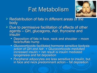 Fat MetabolismFat Metabolism
 Redistribution of fats in different areas of theRedistribution of fats in different areas of the
bodybody
 Due to permissive facilitation of effects of otherDue to permissive facilitation of effects of other
agents – GH, glucagons, Adr, thyroxine andagents – GH, glucagons, Adr, thyroxine and
insulininsulin

Deposition of fats in face, neck and shoulder – moonDeposition of fats in face, neck and shoulder – moon
face/buffalo humpface/buffalo hump

Glucocorticoids facilitated hormone sensitive lipolysisGlucocorticoids facilitated hormone sensitive lipolysis
action of GH and Adr. + Glucocorticoids mediatedaction of GH and Adr. + Glucocorticoids mediated
increased insulin = net result is insulin mediatedincreased insulin = net result is insulin mediated
lipogenesis and fat depositionlipogenesis and fat deposition

Peripheral adipocytes are less sensitive to insulin, butPeripheral adipocytes are less sensitive to insulin, but
in face and neck predominant action – fat depositionin face and neck predominant action – fat deposition
 