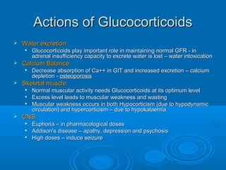 Actions of GlucocorticoidsActions of Glucocorticoids
 Water excretion:Water excretion:

Glucocorticoids play important role in maintaining normal GFR - inGlucocorticoids play important role in maintaining normal GFR - in
adrenal insufficiency capacity to excrete water is lost – water intoxicationadrenal insufficiency capacity to excrete water is lost – water intoxication
 Calcium Balance:Calcium Balance:

Decrease absorption of Ca++ in GIT and increased excretion – calciumDecrease absorption of Ca++ in GIT and increased excretion – calcium
depletion -depletion - osteoporosisosteoporosis
 Skeletal muscle:Skeletal muscle:

Normal muscular activity needs Glucocorticoids at its optimum levelNormal muscular activity needs Glucocorticoids at its optimum level

Excess level leads to muscular weakness and wastingExcess level leads to muscular weakness and wasting

Muscular weakness occurs in both Hypocorticism (due to hypodynamicMuscular weakness occurs in both Hypocorticism (due to hypodynamic
circulation) and hypercorticism – due to hypokalaemiacirculation) and hypercorticism – due to hypokalaemia
 CNS:CNS:

Euphoria – in pharmacological dosesEuphoria – in pharmacological doses

Addison's disease – apathy, depression and psychosisAddison's disease – apathy, depression and psychosis

High doses – induce seizureHigh doses – induce seizure
 