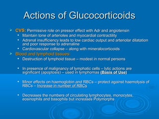Actions of GlucocorticoidsActions of Glucocorticoids
 CVS:CVS: Permissive role on pressor effect with Adr and angiotensinPermissive role on pressor effect with Adr and angiotensin

Maintain tone of arterioles and myocardial contractilityMaintain tone of arterioles and myocardial contractility

Adrenal insufficiency leads to low cardiac output and arteriolar dilatationAdrenal insufficiency leads to low cardiac output and arteriolar dilatation
and poor response to adrenalineand poor response to adrenaline

Cardiovascular collapse – along with mineralocorticoidsCardiovascular collapse – along with mineralocorticoids
 Blood and lymphoid tissues:Blood and lymphoid tissues:

Destruction of lymphoid tissue – modest in normal personsDestruction of lymphoid tissue – modest in normal persons

In presence of malignancy of lymphatic cells – lytic actions areIn presence of malignancy of lymphatic cells – lytic actions are
significant (apoptosis) – used in lymphomassignificant (apoptosis) – used in lymphomas (Basis of Use)(Basis of Use)

Minor effects on haemoglobin and RBCs – protect against haemolysis ofMinor effects on haemoglobin and RBCs – protect against haemolysis of
RBCs –RBCs – Increase in number of RBCsIncrease in number of RBCs

Decreases the numbers of circulating lymphocytes, monocytes,Decreases the numbers of circulating lymphocytes, monocytes,
eosinophils and basophils but increases Polymorphseosinophils and basophils but increases Polymorphs
 
