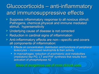 Glucocorticoids – anti-inflammatoryGlucocorticoids – anti-inflammatory
and immunosuppressive effectsand immunosuppressive effects
 Suppress inflammatory response to all noxious stimuli:Suppress inflammatory response to all noxious stimuli:
Pathogens, chemical,physical and immune mediatedPathogens, chemical,physical and immune mediated
stimuli, hypersensitivitystimuli, hypersensitivity
 Underlying cause of disease is not correctedUnderlying cause of disease is not corrected
 Reduction in cardinal signs of inflammationReduction in cardinal signs of inflammation
 Anti-inflammatory effects are non—specific and coversAnti-inflammatory effects are non—specific and covers
all components of inflammation:all components of inflammation:

Effects on concentration, distribution and functions of peripheralEffects on concentration, distribution and functions of peripheral
leukocytes – increased neutrophils & their activityleukocytes – increased neutrophils & their activity

In macrophages: reduction of arachidonic acid metabolitesIn macrophages: reduction of arachidonic acid metabolites
(mediators) like PG, LT and PAF synthesis that results from(mediators) like PG, LT and PAF synthesis that results from
activation of phospholipase A2activation of phospholipase A2
Basis of exogenous use of most clinical usesBasis of exogenous use of most clinical uses
 