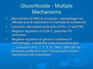 Glucorticoids - Multiple
Mechanisms
 Recruitment of WBC & monocyte - macrophage intoRecruitment of WBC & monocyte - macrophage into
affected area & elaboration of chemotactic substancesaffected area & elaboration of chemotactic substances
 Lipocortin: decreased production of PG, LT and PAFLipocortin: decreased production of PG, LT and PAF
 Negative regulation of COX 2: inducible PGNegative regulation of COX 2: inducible PG
productionproduction
 Negative regulation of genes in cytokines ofNegative regulation of genes in cytokines of
macrophages, endothelial cells and lymphocytes:macrophages, endothelial cells and lymphocytes:
production of IL (1, 2, 3, 6), TNFproduction of IL (1, 2, 3, 6), TNFαα, GM-CSF etc. –, GM-CSF etc. –
fibroblast proliferation and T-lymphocyte function –fibroblast proliferation and T-lymphocyte function –
interference with chemotaxisinterference with chemotaxis
 