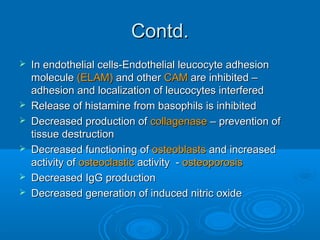Contd.Contd.
 In endothelial cells-Endothelial leucocyte adhesionIn endothelial cells-Endothelial leucocyte adhesion
moleculemolecule (ELAM)(ELAM) and otherand other CAMCAM are inhibited –are inhibited –
adhesion and localization of leucocytes interferedadhesion and localization of leucocytes interfered
 Release of histamine from basophils is inhibitedRelease of histamine from basophils is inhibited
 Decreased production ofDecreased production of collagenasecollagenase – prevention of– prevention of
tissue destructiontissue destruction
 Decreased functioning ofDecreased functioning of osteoblastsosteoblasts and increasedand increased
activity ofactivity of osteoclasticosteoclastic activity -activity - osteoporosisosteoporosis
 Decreased IgG productionDecreased IgG production
 Decreased generation of induced nitric oxideDecreased generation of induced nitric oxide
 