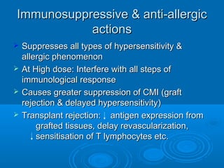 Immunosuppressive & anti-allergicImmunosuppressive & anti-allergic
actionsactions
 Suppresses all types of hypersensitivity &Suppresses all types of hypersensitivity &
allergic phenomenonallergic phenomenon
 At High dose: Interfere with all steps ofAt High dose: Interfere with all steps of
immunological responseimmunological response
 Causes greater suppression of CMI (graftCauses greater suppression of CMI (graft
rejection & delayed hypersensitivity)rejection & delayed hypersensitivity)
 Transplant rejection: antigen expression fromTransplant rejection: antigen expression from
grafted tissues, delay revascularization,grafted tissues, delay revascularization,
sensitisation of T lymphocytes etc.sensitisation of T lymphocytes etc.
 