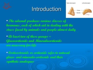 IntroductionIntroduction
• The adrenal produces various classes of
hormones, each of which aid in dealing with the
stress faced by animals and people almost daily
• At least two of these groups –
Glucocorticoids and Mineralocorticoids
are necessary for life
• Corticosteroids or corticoids refer to natural
gluco- and mineralo-corticoids and their
synthetic analogues
 
