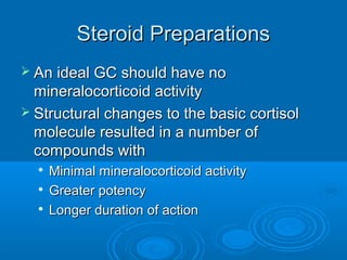 Steroid PreparationsSteroid Preparations
 An ideal GC should have noAn ideal GC should have no
mineralocorticoid activitymineralocorticoid activity
 Structural changes to the basic cortisolStructural changes to the basic cortisol
molecule resulted in a number ofmolecule resulted in a number of
compounds withcompounds with

Minimal mineralocorticoid activityMinimal mineralocorticoid activity

Greater potencyGreater potency

Longer duration of actionLonger duration of action
 