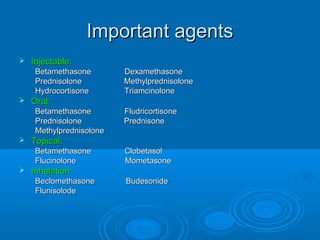 Important agentsImportant agents
 Injectable:Injectable:
Betamethasone DexamethasoneBetamethasone Dexamethasone
Prednisolone MethylprednisolonePrednisolone Methylprednisolone
Hydrocortisone TriamcinoloneHydrocortisone Triamcinolone
 Oral:Oral:
Betamethasone FludricortisoneBetamethasone Fludricortisone
Prednisolone PrednisonePrednisolone Prednisone
MethylprednisoloneMethylprednisolone
 Topical:Topical:
Betamethasone ClobetasolBetamethasone Clobetasol
Flucinolone MometasoneFlucinolone Mometasone
 Inhalation:Inhalation:
Beclomethasone BudesonideBeclomethasone Budesonide
FlunisolodeFlunisolode
 