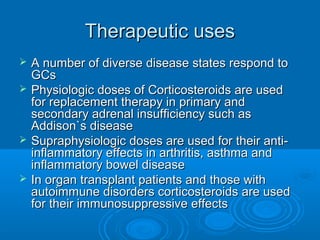 Therapeutic usesTherapeutic uses
 A number of diverse disease states respond toA number of diverse disease states respond to
GCsGCs
 Physiologic doses of Corticosteroids are usedPhysiologic doses of Corticosteroids are used
for replacement therapy in primary andfor replacement therapy in primary and
secondary adrenal insufficiency such assecondary adrenal insufficiency such as
Addison`s diseaseAddison`s disease
 Supraphysiologic doses are used for their anti-Supraphysiologic doses are used for their anti-
inflammatory effects in arthritis, asthma andinflammatory effects in arthritis, asthma and
inflammatory bowel diseaseinflammatory bowel disease
 In organ transplant patients and those withIn organ transplant patients and those with
autoimmune disorders corticosteroids are usedautoimmune disorders corticosteroids are used
for their immunosuppressive effectsfor their immunosuppressive effects
 
