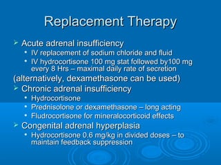 Replacement TherapyReplacement Therapy
 Acute adrenal insufficiencyAcute adrenal insufficiency

IV replacement of sodium chloride and fluidIV replacement of sodium chloride and fluid

IV hydrocortisone 100 mg stat followed by100 mgIV hydrocortisone 100 mg stat followed by100 mg
every 8 Hrs – maximal daily rate of secretionevery 8 Hrs – maximal daily rate of secretion
(alternatively, dexamethasone can be used)(alternatively, dexamethasone can be used)
 Chronic adrenal insufficiencyChronic adrenal insufficiency

HydrocortisoneHydrocortisone

Prednisolone or dexamethasone – long actingPrednisolone or dexamethasone – long acting

Fludrocortisone for mineralocorticoid effectsFludrocortisone for mineralocorticoid effects
 Congenital adrenal hyperplasiaCongenital adrenal hyperplasia

Hydrocortisone 0.6 mg/kg in divided doses – toHydrocortisone 0.6 mg/kg in divided doses – to
maintain feedback suppressionmaintain feedback suppression
 