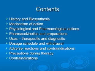 ContentsContents
 History and BiosynthesisHistory and Biosynthesis
 Mechanism of actionMechanism of action
 Physiological and Pharmacological actionsPhysiological and Pharmacological actions
 Pharmacokinetics and preparationsPharmacokinetics and preparations
 Uses – therapeutic and diagnosticUses – therapeutic and diagnostic
 Dosage schedule and withdrawalDosage schedule and withdrawal
 Adverse reactions and contraindicationsAdverse reactions and contraindications
 Precautions during therapyPrecautions during therapy
 ContraindicationsContraindications
 
