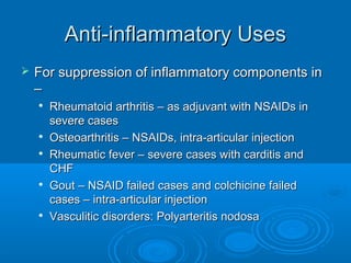 Anti-inflammatory UsesAnti-inflammatory Uses
 For suppression of inflammatory components inFor suppression of inflammatory components in
––

Rheumatoid arthritis – as adjuvant with NSAIDs inRheumatoid arthritis – as adjuvant with NSAIDs in
severe casessevere cases

Osteoarthritis – NSAIDs, intra-articular injectionOsteoarthritis – NSAIDs, intra-articular injection

Rheumatic fever – severe cases with carditis andRheumatic fever – severe cases with carditis and
CHFCHF

Gout – NSAID failed cases and colchicine failedGout – NSAID failed cases and colchicine failed
cases – intra-articular injectioncases – intra-articular injection

Vasculitic disorders: Polyarteritis nodosaVasculitic disorders: Polyarteritis nodosa
 