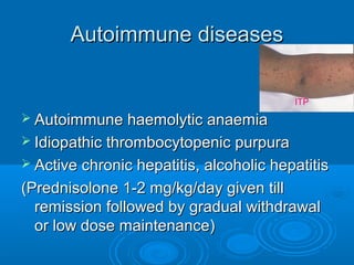 Autoimmune diseasesAutoimmune diseases
 Autoimmune haemolytic anaemiaAutoimmune haemolytic anaemia
 Idiopathic thrombocytopenic purpuraIdiopathic thrombocytopenic purpura
 Active chronic hepatitis, alcoholic hepatitisActive chronic hepatitis, alcoholic hepatitis
(Prednisolone 1-2 mg/kg/day given till(Prednisolone 1-2 mg/kg/day given till
remission followed by gradual withdrawalremission followed by gradual withdrawal
or low dose maintenance)or low dose maintenance)
ITP
 