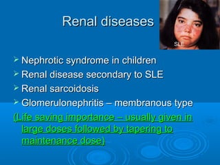 Renal diseasesRenal diseases
 Nephrotic syndrome in childrenNephrotic syndrome in children
 Renal disease secondary to SLERenal disease secondary to SLE
 Renal sarcoidosisRenal sarcoidosis
 Glomerulonephritis – membranous typeGlomerulonephritis – membranous type
(Life saving importance – usually given in(Life saving importance – usually given in
large doses followed by tapering tolarge doses followed by tapering to
maintenance dose)maintenance dose)
SLE
 