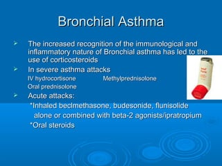 Bronchial AsthmaBronchial Asthma
 The increased recognition of the immunological andThe increased recognition of the immunological and
inflammatory nature of Bronchial asthma has led to theinflammatory nature of Bronchial asthma has led to the
use of corticosteroidsuse of corticosteroids
 In severe asthma attacksIn severe asthma attacks
IV hydrocortisone MethylprednisoloneIV hydrocortisone Methylprednisolone
Oral prednisoloneOral prednisolone
 Acute attacks:Acute attacks:
*Inhaled beclmethasone, budesonide, flunisolide*Inhaled beclmethasone, budesonide, flunisolide
alone or combined with beta-2 agonists/ipratropiumalone or combined with beta-2 agonists/ipratropium
*Oral steroids*Oral steroids
 