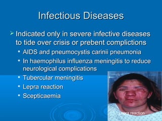 Infectious DiseasesInfectious Diseases
 Indicated only in severe infective diseasesIndicated only in severe infective diseases
to tide over crisis or prebent complictionsto tide over crisis or prebent complictions

AIDS and pneumocystis carinii pneumoniaAIDS and pneumocystis carinii pneumonia

In haemophilus influenza meningitis to reduceIn haemophilus influenza meningitis to reduce
neurological complicationsneurological complications

Tubercular meningitisTubercular meningitis

Lepra reactionLepra reaction

ScepticaemiaScepticaemia
Lepra reaction
 
