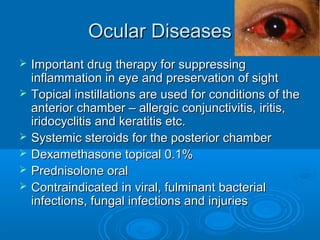 Ocular DiseasesOcular Diseases
 Important drug therapy for suppressingImportant drug therapy for suppressing
inflammation in eye and preservation of sightinflammation in eye and preservation of sight
 Topical instillations are used for conditions of theTopical instillations are used for conditions of the
anterior chamber – allergic conjunctivitis, iritis,anterior chamber – allergic conjunctivitis, iritis,
iridocyclitis and keratitis etc.iridocyclitis and keratitis etc.
 Systemic steroids for the posterior chamberSystemic steroids for the posterior chamber
 Dexamethasone topical 0.1%Dexamethasone topical 0.1%
 Prednisolone oralPrednisolone oral
 Contraindicated in viral, fulminant bacterialContraindicated in viral, fulminant bacterial
infections, fungal infections and injuriesinfections, fungal infections and injuries
 