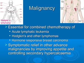 MalignancyMalignancy
 Essential for combined chemotherapy ofEssential for combined chemotherapy of

Acute lymphatic leukemiaAcute lymphatic leukemia

Hodgkin's and other lymphomasHodgkin's and other lymphomas

Hormone responsive breast carcinomaHormone responsive breast carcinoma
 Symptomatic relief in other advanceSymptomatic relief in other advance
malignancies by improving appetite andmalignancies by improving appetite and
controlling secondary hypercalcaemiacontrolling secondary hypercalcaemia
Hodgkin`s
lymphoma
 