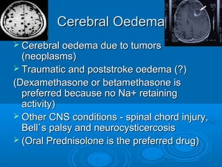 Cerebral OedemaCerebral Oedema
 Cerebral oedema due to tumorsCerebral oedema due to tumors
(neoplasms)(neoplasms)
 Traumatic and poststroke oedema (?)Traumatic and poststroke oedema (?)
(Dexamethasone or betamethasone is(Dexamethasone or betamethasone is
preferred because no Na+ retainingpreferred because no Na+ retaining
activity)activity)
 Other CNS conditions - spinal chord injury,Other CNS conditions - spinal chord injury,
Bell`s palsy and neurocysticercosisBell`s palsy and neurocysticercosis
 (Oral Prednisolone is the preferred drug)(Oral Prednisolone is the preferred drug)
 