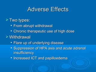 Adverse EffectsAdverse Effects
 Two types:Two types:

From abrupt withdrawalFrom abrupt withdrawal

Chronic therapeutic use of high doseChronic therapeutic use of high dose
 WithdrawalWithdrawal

Flare up of underlying diseaseFlare up of underlying disease

Suppression of HPA axis and acute adrenalSuppression of HPA axis and acute adrenal
insufficiencyinsufficiency

Increased ICT and papilloedemaIncreased ICT and papilloedema
 