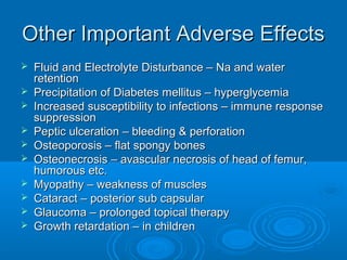 Other Important Adverse EffectsOther Important Adverse Effects
 Fluid and Electrolyte Disturbance – Na and waterFluid and Electrolyte Disturbance – Na and water
retentionretention
 Precipitation of Diabetes mellitus – hyperglycemiaPrecipitation of Diabetes mellitus – hyperglycemia
 Increased susceptibility to infections – immune responseIncreased susceptibility to infections – immune response
suppressionsuppression
 Peptic ulceration – bleeding & perforationPeptic ulceration – bleeding & perforation
 Osteoporosis – flat spongy bonesOsteoporosis – flat spongy bones
 Osteonecrosis – avascular necrosis of head of femur,Osteonecrosis – avascular necrosis of head of femur,
humorous etc.humorous etc.
 Myopathy – weakness of musclesMyopathy – weakness of muscles
 Cataract – posterior sub capsularCataract – posterior sub capsular
 Glaucoma – prolonged topical therapyGlaucoma – prolonged topical therapy
 Growth retardation – in childrenGrowth retardation – in children
 