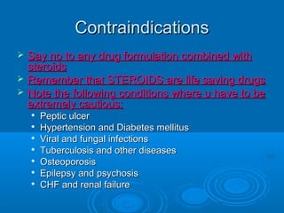 ContraindicationsContraindications
 Say no to any drug formulation combined withSay no to any drug formulation combined with
steroidssteroids
 Remember that STEROIDS are life saving drugsRemember that STEROIDS are life saving drugs
 Note the following conditions where u have to beNote the following conditions where u have to be
extremely cautious:extremely cautious:

Peptic ulcerPeptic ulcer

Hypertension and Diabetes mellitusHypertension and Diabetes mellitus

Viral and fungal infectionsViral and fungal infections

Tuberculosis and other diseasesTuberculosis and other diseases

OsteoporosisOsteoporosis

Epilepsy and psychosisEpilepsy and psychosis

CHF and renal failureCHF and renal failure
 
