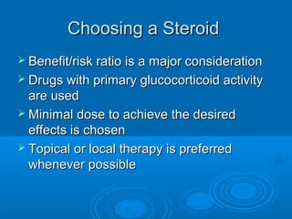 Choosing a SteroidChoosing a Steroid
 Benefit/risk ratio is a major considerationBenefit/risk ratio is a major consideration
 Drugs with primary glucocorticoid activityDrugs with primary glucocorticoid activity
are usedare used
 Minimal dose to achieve the desiredMinimal dose to achieve the desired
effects is choseneffects is chosen
 Topical or local therapy is preferredTopical or local therapy is preferred
whenever possiblewhenever possible
 