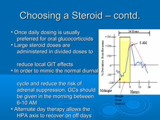 Choosing a Steroid – contd.Choosing a Steroid – contd.
• Once daily dosing is usuallyOnce daily dosing is usually
preferred for oral glucocorticoidspreferred for oral glucocorticoids
• Large steroid doses areLarge steroid doses are
administered in divided doses toadministered in divided doses to
reduce local GIT effectsreduce local GIT effects
• In order to mimic the normal diurnalIn order to mimic the normal diurnal
cycle and reduce the risk ofcycle and reduce the risk of
adrenal suppression, GCs shouldadrenal suppression, GCs should
be given in the morning betweenbe given in the morning between
6-10 AM6-10 AM
• Alternate day therapy allows theAlternate day therapy allows the
HPA axis to recover on off daysHPA axis to recover on off days
Single
dose
Steroid
 