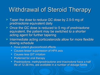 Withdrawal of Steroid TherapyWithdrawal of Steroid Therapy
 Taper the dose to reduce GC dose by 2.5-5 mg ofTaper the dose to reduce GC dose by 2.5-5 mg of
prednisolone equivalent dailyprednisolone equivalent daily
 Once the GC dose is reduced to 5 mg of prednisoloneOnce the GC dose is reduced to 5 mg of prednisolone
equivalent, the patient may be switched to a shorterequivalent, the patient may be switched to a shorter
acting agent for further taperingacting agent for further tapering
 Intermediate acting corticosteroids allow for more flexibleIntermediate acting corticosteroids allow for more flexible
dosing scheduledosing schedule

Have potent glucocorticoid effectsHave potent glucocorticoid effects

Causes lesser suppression of HPA axisCauses lesser suppression of HPA axis

Causes less GIT irritationCauses less GIT irritation

Preferred for oral therapyPreferred for oral therapy

Prednisolone, methylprednisolone and triacinolone have a halfPrednisolone, methylprednisolone and triacinolone have a half
life of 12-36 Hrs, are available in a number of dosage formslife of 12-36 Hrs, are available in a number of dosage forms
 
