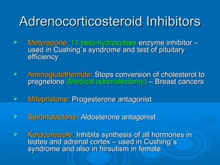 Adrenocorticosteroid InhibitorsAdrenocorticosteroid Inhibitors
 Metyrapone:Metyrapone: 11 beta-hydroxylase11 beta-hydroxylase enzyme inhibitor –enzyme inhibitor –
used in Cushing`s syndrome and test of pituitaryused in Cushing`s syndrome and test of pituitary
efficiencyefficiency
 Aminoglutethemide:Aminoglutethemide: Stops conversion of cholesterol toStops conversion of cholesterol to
pregnelonepregnelone (Medical adrenalectomy)(Medical adrenalectomy) – Breast cancers– Breast cancers
 Mifepristone:Mifepristone: Progesterone antagonistProgesterone antagonist
 Spironolactone:Spironolactone: Aldosterone antagonistAldosterone antagonist
 Ketoconazole:Ketoconazole: Inhibits synthesis of all hormones inInhibits synthesis of all hormones in
testes and adrenal cortex – used in Cushing`stestes and adrenal cortex – used in Cushing`s
syndrome and also in hirsutism in femalesyndrome and also in hirsutism in female
 