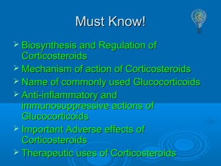 Must Know!Must Know!
 Biosynthesis and Regulation ofBiosynthesis and Regulation of
CorticosteroidsCorticosteroids
 Mechanism of action of CorticosteroidsMechanism of action of Corticosteroids
 Name of commonly used GlucocorticoidsName of commonly used Glucocorticoids
 Anti-inflammatory andAnti-inflammatory and
immunosuppressive actions ofimmunosuppressive actions of
GlucocorticoidsGlucocorticoids
 Important Adverse effects ofImportant Adverse effects of
CorticosteroidsCorticosteroids
 Therapeutic uses of CorticosteroidsTherapeutic uses of Corticosteroids
 