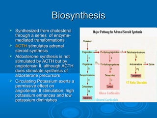 BiosynthesisBiosynthesis
 Synthesized from cholesterolSynthesized from cholesterol
through a series of enzyme-through a series of enzyme-
mediated transformationsmediated transformations
 ACTHACTH stimulates adrenalstimulates adrenal
steroid synthesissteroid synthesis
 Aldosterone synthesis is notAldosterone synthesis is not
stimulated by ACTH but bystimulated by ACTH but by
angiotensin II, although ACTHangiotensin II, although ACTH
does stimulate synthesis ofdoes stimulate synthesis of
aldosterone precursorsaldosterone precursors
 Circulating Potassium exerts aCirculating Potassium exerts a
permissive effect onpermissive effect on
angiotensin II stimulation; highangiotensin II stimulation; high
potassium enhances and lowpotassium enhances and low
potassium diminishespotassium diminishes
 