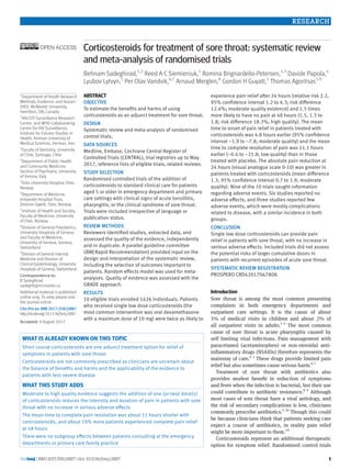 the bmj | BMJ 2017;358:j3887 | doi: 10.1136/bmj.j3887 1
RESEARCH
Corticosteroids for treatment of sore throat: systematic review
and meta-analysis of randomised trials
Behnam Sadeghirad,1,2
Reed A C Siemieniuk,1
Romina Brignardello-Petersen,1,3
Davide Papola,4
Lyubov Lytvyn,5
Per Olav Vandvik,6,7
Arnaud Merglen,8
Gordon H Guyatt,1
Thomas Agoritsas1,9
ABSTRACT
OBJECTIVE
To estimate the benefits and harms of using
corticosteroids as an adjunct treatment for sore throat.
DESIGN
Systematic review and meta-analysis of randomised
control trials.
DATA SOURCES
Medline, Embase, Cochrane Central Register of
Controlled Trials (CENTRAL), trial registries up to May
2017, reference lists of eligible trials, related reviews.
STUDY SELECTION
Randomised controlled trials of the addition of
corticosteroids to standard clinical care for patients
aged 5 or older in emergency department and primary
care settings with clinical signs of acute tonsillitis,
pharyngitis, or the clinical syndrome of sore throat.
Trials were included irrespective of language or
publication status.
REVIEW METHODS
Reviewers identified studies, extracted data, and
assessed the quality of the evidence, independently
and in duplicate. A parallel guideline committee
(BMJ Rapid Recommendation) provided input on the
design and interpretation of the systematic review,
including the selection of outcomes important to
patients. Random effects model was used for meta-
analyses. Quality of evidence was assessed with the
GRADE approach.
RESULTS
10 eligible trials enrolled 1426 individuals. Patients
who received single low dose corticosteroids (the
most common intervention was oral dexamethasone
with a maximum dose of 10 mg) were twice as likely to
experience pain relief after 24 hours (relative risk 2.2,
95% confidence interval 1.2 to 4.3; risk difference
12.4%; moderate quality evidence) and 1.5 times
more likely to have no pain at 48 hours (1.5, 1.3 to
1.8; risk difference 18.3%; high quality). The mean
time to onset of pain relief in patients treated with
corticosteroids was 4.8 hours earlier (95% confidence
interval −1.9 to −7.8; moderate quality) and the mean
time to complete resolution of pain was 11.1 hours
earlier (−0.4 to −21.8; low quality) than in those
treated with placebo. The absolute pain reduction at
24 hours (visual analogue scale 0-10) was greater in
patients treated with corticosteroids (mean difference
1.3, 95% confidence interval 0.7 to 1.9; moderate
quality). Nine of the 10 trials sought information
regarding adverse events. Six studies reported no
adverse effects, and three studies reported few
adverse events, which were mostly complications
related to disease, with a similar incidence in both
groups.
CONCLUSION
Single low dose corticosteroids can provide pain
relief in patients with sore throat, with no increase in
serious adverse effects. Included trials did not assess
the potential risks of larger cumulative doses in
patients with recurrent episodes of acute sore throat.
SYSTEMATIC REVIEW REGISTRATION
PROSPERO CRD42017067808.
Introduction
Sore throat is among the most common presenting
complaints in both emergency departments and
outpatient care settings. It is the cause of about
5% of medical visits in children and about 2% of
all outpatient visits in adults.1-3
The most common
cause of sore throat is acute pharyngitis caused by
self limiting viral infections. Pain management with
paracetamol (acetaminophen) or non-steroidal anti-
inflammatory drugs (NSAIDs) therefore represents the
mainstay of care.4 5
These drugs provide limited pain
relief but also sometimes cause serious harm.6 7
Treatment of sore throat with antibiotics also
provides modest benefit in reduction of symptoms
and fever when the infection is bacterial, but their use
could contribute to antibiotic resistance.8 9
Although
most cases of sore throat have a viral aetiology, and
the risk of secondary complications is low, clinicians
commonly prescribe antibiotics.4 10
Though this could
be because clinicians think that patients seeking care
expect a course of antibiotics, in reality pain relief
might be more important to them.10
Corticosteroids represent an additional therapeutic
option for symptom relief. Randomised control trials
1
Department of Health Research
Methods, Evidence, and Impact
(HEI), McMaster University,
Hamilton, ON, Canada
2
HIV/STI Surveillance Research
Centre, and WHO Collaborating
Centre for HIV Surveillance,
Institute for Futures Studies in
Health, Kerman University of
Medical Sciences, Kerman, Iran
3
Faculty of Dentistry, University
of Chile, Santiago, Chile
4
Department of Public Health
and Community Medicine,
Section of Psychiatry, University
of Verona, Italy
5
Oslo University Hospital, Oslo,
Norway
6
Department of Medicine,
Innlandet Hospital Trust,
Division Gjøvik, Oslo, Norway
7
Institute of Health and Society,
Faculty of Medicine, University
of Oslo, Norway
8
Division of General Paediatrics,
University Hospitals of Geneva
and Faculty of Medicine,
University of Geneva, Geneva,
Switzerland
9
Division of General Internal
Medicine and Division of
Clinical Epidemiology, University
Hospitals of Geneva, Switzerland
Correspondence to:
B Sadeghirad
sadeghb@mcmaster.ca
Additional material is published
online only. To view please visit
the journal online.
Cite this as: BMJ 2017;358:j3887
http://dx.doi.org/10.1136/bmj.j3887
Accepted: 9 August 2017
What is already known on this topic
Short course corticosteroids are one adjunct treatment option for relief of
symptoms in patients with sore throat
Corticosteroids are not commonly prescribed as clinicians are uncertain about
the balance of benefits and harms and the applicability of the evidence to
patients with less severe disease
What this study adds
Moderate to high quality evidence suggests the addition of one (or two) dose(s)
of corticosteroids reduces the intensity and duration of pain in patients with sore
throat with no increase in serious adverse effects
The mean time to complete pain resolution was about 11 hours shorter with
corticosteroids, and about 18% more patients experienced complete pain relief
at 48 hours
There were no subgroup effects between patients consulting at the emergency
departments or primary care family practice
 