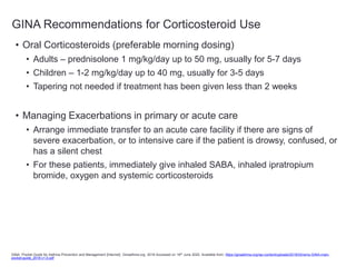 GINA Recommendations for Corticosteroid Use
• Oral Corticosteroids (preferable morning dosing)
• Adults – prednisolone 1 mg/kg/day up to 50 mg, usually for 5-7 days
• Children – 1-2 mg/kg/day up to 40 mg, usually for 3-5 days
• Tapering not needed if treatment has been given less than 2 weeks
• Managing Exacerbations in primary or acute care
• Arrange immediate transfer to an acute care facility if there are signs of
severe exacerbation, or to intensive care if the patient is drowsy, confused, or
has a silent chest
• For these patients, immediately give inhaled SABA, inhaled ipratropium
bromide, oxygen and systemic corticosteroids
GINA. Pocket Guide for Asthma Prevention and Management [Internet]. Ginasthma.org. 2018 Accessed on 18th June 2020. Available from: https://ginasthma.org/wp-content/uploads/2018/03/wms-GINA-main-
pocket-guide_2018-v1.0.pdf
 