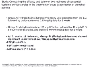 Study: Comparing the efficacy and safety of two regimens of sequential
systemic corticosteroids in the treatment of acute exacerbation of bronchial
asthma
• Group A: Hydrocortisone 200 mg IV 6-hourly until discharge from the ED,
followed by oral prednisolone 0.75 mg/kg daily for 2 weeks
• Group B: Methylprednisolone 125 mg IV bolus, followed by 40 mg MP IV
6-hourly until discharge, and then oral MP 0.6 mg/kg daily for 2 weeks
• At 2 weeks of follow-up, Group B (Methylprednisolone) showed
significant improvement over Group A (Hydrocortisone) in
-PEF (P < 0.0001),
-FEV(1) (P < 0.0001) and
-Asthma score (P = 0.034)
Aggarwal P, Bhoi S. Comparing the efficacy and safety of two regimens of sequential systemic corticosteroids in the treatment of acute
exacerbation of bronchial asthma. Journal of emergencies, trauma, and shock. 2010;3(3):231.
 