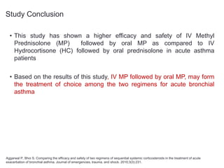 Study Conclusion
• This study has shown a higher efficacy and safety of IV Methyl
Prednisolone (MP) followed by oral MP as compared to IV
Hydrocortisone (HC) followed by oral prednisolone in acute asthma
patients
• Based on the results of this study, IV MP followed by oral MP, may form
the treatment of choice among the two regimens for acute bronchial
asthma
Aggarwal P, Bhoi S. Comparing the efficacy and safety of two regimens of sequential systemic corticosteroids in the treatment of acute
exacerbation of bronchial asthma. Journal of emergencies, trauma, and shock. 2010;3(3):231.
 