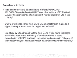 Prevalence in India
• India contributes very significantly to mortality from COPD
102.3/100,000 and 6,740,000 DALYs out of world total of 27,756,000
DALYs; thus significantly affecting health related Quality of Life in the
country1
• COPD prevalence varies from 3% to 8% amongst Indian males and
approximately 2.5% to 4.5% among Indian females1
• In a study by Chandra and Guleria from Delhi, it was found that there
was an increase in the frequency of admissions due to acute
exacerbation of COPD starting in November and peaking in February of
the subsequent year without any clear-cut tendency toward seasonality2
1. Bhome A. B. (2012). COPD in India: Iceberg or volcano?. Journal of thoracic disease, 4(3), 298–309. doi:10.3978/j.issn.2072-1439.2012.03.15
2. Singh V, Sharma BB. Respiratory disease burden in India: Indian chest society SWORD survey. Lung India: official organ of Indian Chest Society. 2018 Nov;35(6):459.
 