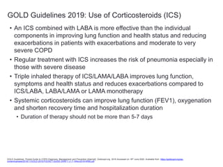 GOLD Guidelines 2019: Use of Corticosteroids (ICS)
• An ICS combined with LABA is more effective than the individual
components in improving lung function and health status and reducing
exacerbations in patients with exacerbations and moderate to very
severe COPD
• Regular treatment with ICS increases the risk of pneumonia especially in
those with severe disease
• Triple inhaled therapy of ICS/LAMA/LABA improves lung function,
symptoms and health status and reduces exacerbations compared to
ICS/LABA, LABA/LAMA or LAMA monotherapy
• Systemic corticosteroids can improve lung function (FEV1), oxygenation
and shorten recovery time and hospitalization duration
• Duration of therapy should not be more than 5-7 days
GOLD Guidelines. Pocket Guide to COPD Diagnosis, Management and Prevention [Internet]. Goldcopd.org. 2019 Accessed on 18th June 2020. Available from: https://goldcopd.org/wp-
content/uploads/2018/11/GOLD-2019-POCKET-GUIDE-DRAFT-v1.7-14Nov2018-WMS.pdf
 