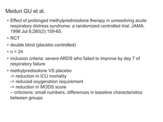 Meduri GU et al.
• Effect of prolonged methylprednisolone therapy in unresolving acute
respiratory distress syndrome: a randomized controlled trial. JAMA.
1998 Jul 8;280(2):159-65.
• RCT
• double blind (placebo controlled)
• n = 24
• inclusion criteria: severe ARDS who failed to improve by day 7 of
respiratory failure
• methylpredisolone VS placebo
-> reduction in ICU mortality
-> reduced oxygenation requirement
-> reduction in MODS score
– criticisms: small numbers, differences in baseline characteristics
between groups
 