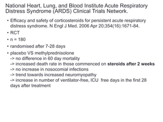 National Heart, Lung, and Blood Institute Acute Respiratory
Distress Syndrome (ARDS) Clinical Trials Network.
• Efficacy and safety of corticosteroids for persistent acute respiratory
distress syndrome. N Engl J Med. 2006 Apr 20;354(16):1671-84.
• RCT
• n = 180
• randomised after 7-28 days
• placebo VS methylprednisolone
-> no difference in 60 day mortality
-> increased death rate in those commenced on steroids after 2 weeks
-> no increase in nosocomial infections
-> trend towards increased neuromyopathy
-> increase in number of ventilator-free, ICU free days in the first 28
days after treatment
 
