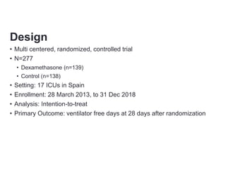 Design
• Multi centered, randomized, controlled trial
• N=277
• Dexamethasone (n=139)
• Control (n=138)
• Setting: 17 ICUs in Spain
• Enrollment: 28 March 2013, to 31 Dec 2018
• Analysis: Intention-to-treat
• Primary Outcome: ventilator free days at 28 days after randomization
 