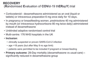 RECOVERY
(Randomised Evaluation of COVid-19 thERapY) trial
• Corticosteroid - dexamethasone administered as an oral (liquid or
tablets) or intravenous preparation 6 mg once daily for 10 days.
• In pregnancy or breastfeeding women, prednisolone 40 mg administered
by mouth (or intravenous hydrocortisone 80 mg twice daily) administered
instead of dexamethasone
• Unblinded adaptive randomised control trial
• Multi-centre: 176 NHS hospitals in the UK
• Inclusion:
• clinically suspected or proven SARS-CoV-2 infection
• age >18 years (but after May 9 no age limit)
• patients were permitted to be included if pregnant or breast-feeding
• Primary outcome: 28-Day mortality (dexamethasone vs usual care) –
significantly reduced in dexamethasone group
 