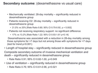 Secondary outcome: (dexamethasone vs usual care)
• Mechanically ventilated: 28-day mortality – significantly reduced in
dexamethasone group
• Patients receiving O2: 28-day mortality – significantly reduced in
dexamethasone group
• 21.5% vs 25% [Rate Ratio 0.80; 95% CI 0.70-0.92, p = 0.002]
• Patients not receiving respiratory support: no significant difference
• 17% vs 13.2% [Rate Ratio 1.22; 95% CI 0.93-1.61 p=0.14]
Dexamethasone was associated with a reduction in 28-day mortality among
those symptoms for >7 days but not among those with symptoms for <7 days
(test for trend p<0.001)
• Length of hospital stay – significantly reduced in dexamethasone group
Composite secondary outcome of invasive mechanical ventilation and
death – significantly reduced in dexamethasone group
• Rate Ratio 0.91; 95% CI 0.82-1.00, p=0.049
• Use of ventilation – significantly reduced in dexamethasone group
• Rate Ratio 0.76; 95% CI 0.61-0.96, p=0.021
 