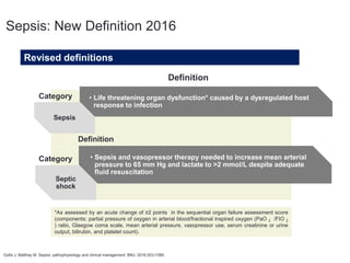 Gotts J, Matthay M. Sepsis: pathophysiology and clinical management. BMJ. 2016;353:i1585.
Revised definitions
Sepsis
• Life threatening organ dysfunction* caused by a dysregulated host
response to infection
Septic
shock
• Sepsis and vasopressor therapy needed to increase mean arterial
pressure to 65 mm Hg and lactate to >2 mmol/L despite adequate
ﬂuid resuscitation
Category
Definition
Category
Definition
*As assessed by an acute change of ≥2 points in the sequential organ failure assessment score
(components: partial pressure of oxygen in arterial blood/fractional inspired oxygen (PaO 2 /FIO 2
) ratio, Glasgow coma scale, mean arterial pressure, vasopressor use, serum creatinine or urine
output, bilirubin, and platelet count).
Sepsis: New Definition 2016
 