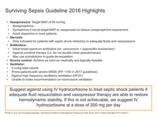 Surviving Sepsis Guideline 2016 Highlights
• Vasopressors: Target MAP of 65 mmHg
• Norepinephrine
• Epinephrine if not at target MAP or vasopressin to reduce norepinephrine requirement
• Avoid dopamine in most patients
• Steroids:
• Only indicated for patients with septic shock refractory to adequate fluids and vasopressors
• Antibiotics:
• Initial broad spectrum antibiotics (ex: vancomycin + piperacillin-tazobactam)
• Against combine therapy (i.e. do not double cover pseudomonas)
• May use procalcitonin to guide de-escalation
• Source control: Achieve as soon as medically and logically feasible
• Ventilator:
• 6 cc/kg tidal volume
• Prone patients with severe ARDS (P/F <150 in 2017 guidelines)
• Against high frequency oscillatory ventilation (HFOV)
• Unable to make recommendation on noninvasive ventilation
Rhodes A, et al. Surviving Sepsis Campaign: International Guidelines for Management of Sepsis and Septic Shock: 2016. Intensive Care Med. 2017;43:304-77.
Suggest against using IV hydrocortisone to treat septic shock patients if
adequate fluid resuscitation and vasopressor therapy are able to restore
hemodynamic stability. If this is not achievable, we suggest IV
hydrocortisone at a dose of 200 mg per day
 