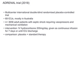 ADRENAL trial (2018)
• Multicenter international double-blind randomised placebo-controlled
trial
• 69 ICUs, mostly in Australia
• n= 3658 adult patients with septic shock requiring vasopressors and
mechanical ventilation
• intervention: IV hydrocortisone 200mg/day, given as continuous infusion
for 7 days or until ICU discharge
• comparison: placebo + standard therapy
 