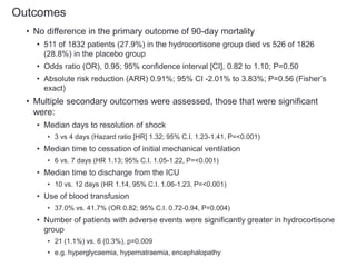 Outcomes
• No difference in the primary outcome of 90-day mortality
• 511 of 1832 patients (27.9%) in the hydrocortisone group died vs 526 of 1826
(28.8%) in the placebo group
• Odds ratio (OR), 0.95; 95% confidence interval [CI], 0.82 to 1.10; P=0.50
• Absolute risk reduction (ARR) 0.91%; 95% CI -2.01% to 3.83%; P=0.56 (Fisher’s
exact)
• Multiple secondary outcomes were assessed, those that were significant
were:
• Median days to resolution of shock
• 3 vs 4 days (Hazard ratio [HR] 1.32; 95% C.I. 1.23-1.41, P=<0.001)
• Median time to cessation of initial mechanical ventilation
• 6 vs. 7 days (HR 1.13; 95% C.I. 1.05-1.22, P=<0.001)
• Median time to discharge from the ICU
• 10 vs. 12 days (HR 1.14, 95% C.I. 1.06-1.23, P=<0.001)
• Use of blood transfusion
• 37.0% vs. 41.7% (OR 0.82; 95% C.I. 0.72-0.94, P=0.004)
• Number of patients with adverse events were significantly greater in hydrocortisone
group
• 21 (1.1%) vs. 6 (0.3%), p=0.009
• e.g. hyperglycaemia, hypernatraemia, encephalopathy
 